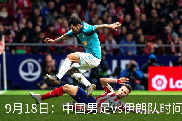 9月18日：中国男足vs伊朗队时间已定！CCTV5直播，想两连胜做好五件事